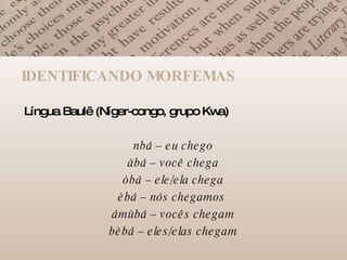 IDENTIFICANDO MORFEMAS Língua Baulê (Níger-congo, grupo Kwa) nbá – eu chego àbá – você chega òbá – ele/ela chega èbá – nós chegamos  ámùbá – vocês chegam bèbá – eles/elas chegam 