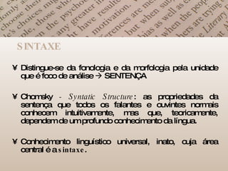SINTAXE Distingue-se da fonologia e da morfologia pela unidade que é foco de análise    SENTENÇA Chomsky  - Syntatic Structure : as propriedades da sentença que todos os falantes e ouvintes normais conhecem intuitivamente, mas que, teoricamente, dependem de um profundo conhecimento da língua.  Conhecimento linguístico universal, inato, cuja área central é a  sintaxe .  