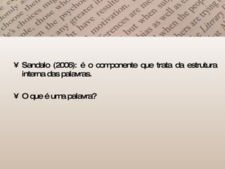 Sandalo (2006): é o componente que trata da estrutura interna das palavras. O que é uma palavra? 