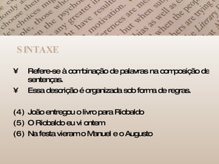 SINTAXE Refere-se à combinação de palavras na composição de sentenças. Essa descrição é organizada sob forma de regras. João entregou o livro para Riobaldo O Riobaldo eu vi ontem Na festa vieram o Manuel e o Augusto 