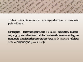 Todos silenciosamente acompanhavam a romaria pela cidade.   Sintagma - formado por uma  ou mais  palavras. Busca-se, logo, pelo elemento núcleo e classifica-se o sintagma segundo a categoria do núcleo (ex.:  pela cidade : núcleo:  pela  = preposição [ por   +  ela ]).  