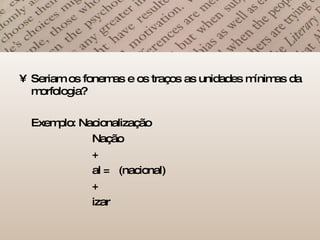 Seriam os fonemas e os traços as unidades mínimas da morfologia? Exemplo: Nacionalização   Nação   +   al =  (nacional)   +   izar 