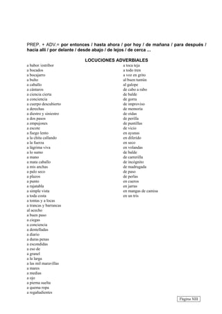 PREP. + ADV.= por entonces / hasta ahora / por hoy / de mañana / para después /
hacia allí / por delante / desde abajo / de lejos / de cerca ...

                         LOCUCIONES ADVERBIALES
a babor /estribor                         a toca teja
a bocados                                 a todo tren
a bocajarro                               a voz en grito
a bulto                                   al buen tuntún
a caballo                                 al galope
a cántaros                                de cabo a rabo
a ciencia cierta                          de balde
a conciencia                              de gorra
a cuerpo descubierto                      de improviso
a derechas                                de memoria
a diestro y siniestro                     de oídas
a dos pasos                               de perilla
a empujones                               de puntillas
a escote                                  de vicio
a fuego lento                             en ayunas
a la chita callando                       en diferido
a la fuerza                               en seco
a lágrima viva                            en volandas
a lo sumo                                 de balde
a mano                                    de carrerilla
a mata caballo                            de incógnito
a mis anchas                              de madrugada
a palo seco                               de paso
a plazos                                  de perlas
a punto                                   en cueros
a rajatabla                               en jarras
a simple vista                            en mangas de camisa
a toda costa                              en un tris
a tontas y a locas
a trancas y barrancas
al acecho
a buen paso
a ciegas
a conciencia
a dentelladas
a diario
a duras penas
a escondidas
a eso de
a granel
a la larga
a las mil maravillas
a mares
a medias
a ojo
a pierna suelta
a quema ropa
a regañadientes
                                                                   Página XIII
 
