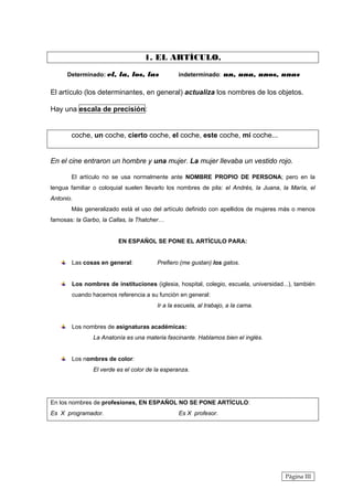 1. EL ARTÍCULO.

      Determinado: el, la, los, las            indeterminado: un, una, unos, unas


El artículo (los determinantes, en general) actualiza los nombres de los objetos.

Hay una escala de precisión:


       coche, un coche, cierto coche, el coche, este coche, mi coche...


En el cine entraron un hombre y una mujer. La mujer llevaba un vestido rojo.

       El artículo no se usa normalmente ante NOMBRE PROPIO DE PERSONA; pero en la
lengua familiar o coloquial suelen llevarlo los nombres de pila: el Andrés, la Juana, la María, el
Antonio.
       Más generalizado está el uso del artículo definido con apellidos de mujeres más o menos
famosas: la Garbo, la Callas, la Thatcher…


                         EN ESPAÑOL SE PONE EL ARTÍCULO PARA:


       Las cosas en general:           Prefiero (me gustan) los gatos.


       Los nombres de instituciones (iglesia, hospital, colegio, escuela, universidad...), también
       cuando hacemos referencia a su función en general:
                                       Ir a la escuela, al trabajo, a la cama.


       Los nombres de asignaturas académicas:
               La Anatonía es una materia fascinante. Hablamos bien el inglés.


       Los nombres de color:
               El verde es el color de la esperanza.




En los nombres de profesiones, EN ESPAÑOL NO SE PONE ARTÍCULO:
Es X programador.                              Es X profesor.




                                                                                       Página III
 