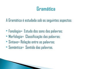 A Gramática é estudada sob os seguintes aspectos:

 Fonologia= Estudo dos sons das palavras;
 Morfologia= Classificação das palavras;
 Sintaxe= Relação entre as palavras;
 Semântica= Sentido das palavras.
 