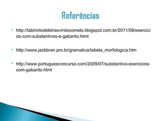    http://labirintodeletrasvinilocomelo.blogspot.com.br/2011/08/exercici
    os-com-substantivos-e-gabarito.html

   http://www.jackbran.pro.br/gramatica/tabela_morfologica.htm

   http://www.portuguesconcurso.com/2009/07/substantivo-exercicios-
    com-gabarito.html
 