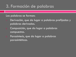 3. Formación de palabras
Las palabras se forman:
1.
Derivación, que da lugar a palabras prefijadas y
palabras derivadas.
2.
Composición, que da lugar a palabras
compuestas.
3.
Parasíntesis, que da lugar a palabras
parasintéticas.

 