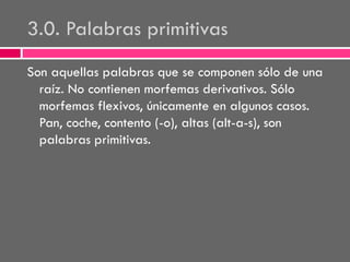 3.0. Palabras primitivas
Son aquellas palabras que se componen sólo de una
raíz. No contienen morfemas derivativos. Sólo
morfemas flexivos, únicamente en algunos casos.
Pan, coche, contento (-o), altas (alt-a-s), son
palabras primitivas.

 