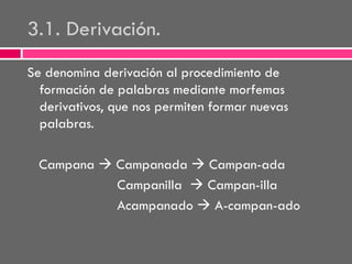 3.1. Derivación.
Se denomina derivación al procedimiento de
formación de palabras mediante morfemas
derivativos, que nos permiten formar nuevas
palabras.
Campana  Campanada  Campan-ada
Campanilla  Campan-illa
Acampanado  A-campan-ado

 