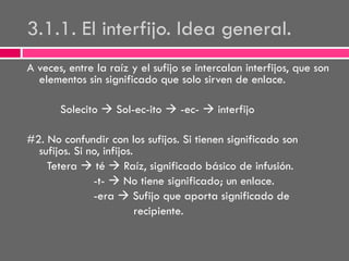 3.1.1. El interfijo. Idea general.
A veces, entre la raíz y el sufijo se intercalan interfijos, que son
elementos sin significado que solo sirven de enlace.
Solecito  Sol-ec-ito  -ec-  interfijo

#2. No confundir con los sufijos. Si tienen significado son
sufijos. Si no, infijos.
Tetera  té  Raíz, significado básico de infusión.
-t-  No tiene significado; un enlace.
-era  Sufijo que aporta significado de
recipiente.

 