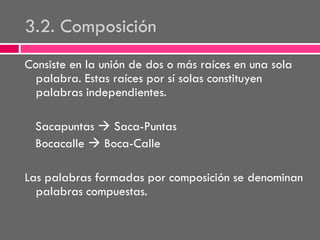 3.2. Composición
Consiste en la unión de dos o más raíces en una sola
palabra. Estas raíces por sí solas constituyen
palabras independientes.

Sacapuntas  Saca-Puntas
Bocacalle  Boca-Calle
Las palabras formadas por composición se denominan
palabras compuestas.

 