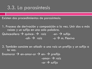 3.3. La parasíntesis
Existen dos procedimientos de parasíntesis:
1. Proceso de derivación y composición a la vez. Unir dos o más
raíces y un sufijo en una sola palabra.
Quinceañero  quince-  raíz
-er-  sufijo
-añ-  raíz
-o  m. Flexivo
2. También consiste en añadir a una raíz un prefijo y un sufijo a
la vez.
Enamorar  en-amor-ar  en-  prefijo
-amor-  raíz
-ar  sufijo

 