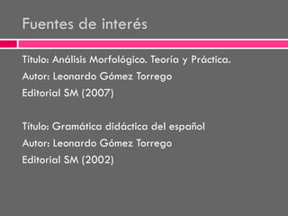 Fuentes de interés
Título: Análisis Morfológico. Teoría y Práctica.
Autor: Leonardo Gómez Torrego
Editorial SM (2007)
Título: Gramática didáctica del español
Autor: Leonardo Gómez Torrego
Editorial SM (2002)

 