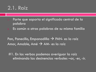 2.1. Raíz
1.

2.

Parte que soporta el significado central de la
palabra
Es común a otras palabras de su misma familia

Pan, Panecillo, Empanadilla  PAN- es la raíz
Amor, Amable, Amé  AM- es la raíz
#1. En los verbos podemos averiguar la raíz
eliminando las desinencias verbales –ar, -er, -ir.

 