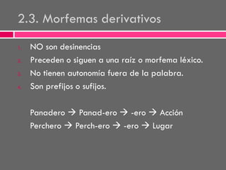 2.3. Morfemas derivativos
1.
2.
3.
4.

NO son desinencias
Preceden o siguen a una raíz o morfema léxico.
No tienen autonomía fuera de la palabra.
Son prefijos o sufijos.
Panadero  Panad-ero  -ero  Acción
Perchero  Perch-ero  -ero  Lugar

 
