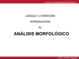LENGUA Y LITERATURA
INTRODUCCIÓN
AL
ANÁLISIS MORFOLÓGICO
ACCESO UNIVERSIDAD MAYORES 25
Ana R. Llorach Asunción
 