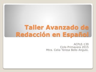 Taller Avanzado de
Redacción en Español
ACPLE-139
Ciclo Primavera 2015
Mtra. Celia Teresa Bello Angulo.
 