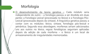 Morfologia
 O desenvolvimento da teoria gerativa – Cada módulo seria
independente do outro – a fonologia passou a ser dividida em duas
partes: a Fonologia Lexical (processada no léxico) e a Fonologia Pós-
Lexical (processada depois da sintaxe). A linguística gerativa passou a
contar com os módulos: léxico, sintaxe, fonologia pós-lexical e
semântica. Segundo essa abordagem, morfemas seriam adicionados
uns aos outros no léxico, regras fonológicas seguiriam aplicadas
depois da adição de cada morfema – o léxico é um local de
armazenamento de irregularidades memorizadas.
 
