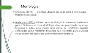 Morfologia
 Chomsky (1970) - a sintaxe deveria ser cega para a morfologia –
Hipótese Lexicalista.
 Anderson (1982) – criticou se a morfologia é realmente irrelevante
para a Sintaxe e se toda Morfologia deve ser processada no léxico.
Segundo o autor, pelo menos uma classe de morfemas, aqueles
conhecidos como morfemas flexionais, são relevantes para a Sintaxe
e não podem ser ignorados pelo componente sintático.
 