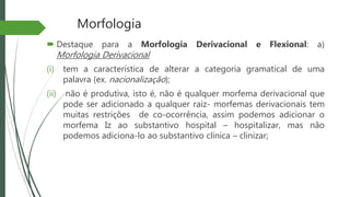 Morfologia
 Destaque para a Morfologia Derivacional e Flexional: a)
Morfologia Derivacional
(i) tem a característica de alterar a categoria gramatical de uma
palavra (ex. nacionalização);
(ii) não é produtiva, isto é, não é qualquer morfema derivacional que
pode ser adicionado a qualquer raiz- morfemas derivacionais tem
muitas restrições de co-ocorrência, assim podemos adicionar o
morfema Iz ao substantivo hospital – hospitalizar, mas não
podemos adiciona-lo ao substantivo clínica – clinizar;
 