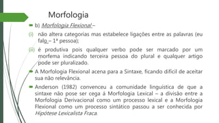 Morfologia
 b) Morfologia Flexional –
(i) não altera categorias mas estabelece ligações entre as palavras (eu
falo – 1ª pessoa);
(ii) é produtiva pois qualquer verbo pode ser marcado por um
morfema indicando terceira pessoa do plural e qualquer artigo
pode ser pluralizado.
 A Morfologia Flexional acena para a Sintaxe, ficando difícil de aceitar
sua não relevância.
 Anderson (1982) convenceu a comunidade linguística de que a
sintaxe não pose ser cega á Morfologia Lexical – a divisão entre a
Morfologia Derivacional como um processo lexical e a Morfologia
Flexional como um processo sintático passou a ser conhecida por
Hipótese Lexicalista Fraca.
 