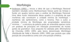 Morfologia
 Anderson (1992) – recusa a ideia de que a Morfologia Flexional
(também rotulada como Morfossintaxe) fizesse parte da Sintaxe e
funda um quadro teórico para a análise da Morfologia Flexional.
Uma ideia muito interessante desse quadro é a proposta de que
morfemas não constituem a unidade mínima da morfologia –
morfemas são epifenômeno, como o fonema. Para o autor, a
unidade mínima da Morfologia são propriedades semânticas
mínimas – “ a estrutura da palavra pode ser entendida apenas como
um produto de princípios em interação provenientes de muitas
partes da gramática”. Essa proposta foi adotada pelo Minimalismo
de Chomsky (1993, 1995), pela teoria denominada Morfologia
Distribuída de Halle e Marantz (1993, 1995) que postula que cada
posição de concordância conta com uma posição sintática.
 