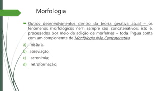 Morfologia
 Outros desenvolvimentos dentro da teoria gerativa atual – os
fenômenos morfológicos nem sempre são concatenativos, isto é,
processados por meio da adição de morfemas – toda língua conta
com um componemte de Morfologia Não Concatenativa:
a) mistura;
b) abreviação;
c) acronímia;
d) retroformação;
 
