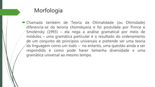 Morfologia
 Chamada também de Teoria da Otimalidade (ou Otimidade)
diferencia-se da teroria chomskyana e foi postulada por Prince e
Smolensky (1993) – ela nega a análise gramatical por meio de
módulos – uma gramática particular é o resultado do ordenamento
de um conjunto de princípios universais e pretende ser uma teoria
da linguagem como um todo – no entanto, uma questão ainda a ser
respondida é como pode haver tamanha diversidade e uma
gramática universal ao mesmo tempo.
 