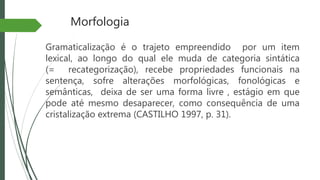 Morfologia
Gramaticalização é o trajeto empreendido por um item
lexical, ao longo do qual ele muda de categoria sintática
(= recategorização), recebe propriedades funcionais na
sentença, sofre alterações morfológicas, fonológicas e
semânticas, deixa de ser uma forma livre , estágio em que
pode até mesmo desaparecer, como consequência de uma
cristalização extrema (CASTILHO 1997, p. 31).
 