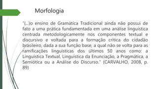 Morfologia
“(...)o ensino de Gramática Tradicional ainda não possui de
fato a uma prática fundamentada em uma análise linguística
centrada metodologicamente nos componentes textual e
discursivo e voltada para a formação crítica do cidadão
brasileiro, dada a sua função base, a qual não se volta para as
ramificações linguísticas dos últimos 50 anos como: a
Linguística Textual, Linguística da Enunciação, a Pragmática, a
Semiótica ou a Análise do Discurso.” (CARVALHO, 2008, p.
89)
 