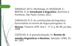 SANDALO, M.F.S. Morfologia. In: MUSSALIN, F.;
BENTES, A. N. Introdução à linguística: domínios e
fronteiras. São Paulo: Cortez, 2012.
CARVALHO, R. G. As contribuições da linguística
funcionalista no ensino de língua portuguesa. In:
Diversa. Teresina: UFPI. Ano I - nº 2, p. 85-99, jul./dez.
2008
CASTILHO, A. A gramaticalização. In: Revista de
estudos linguísticos e literários. Salvador: UFBA, 25-
64. 1997.
 
