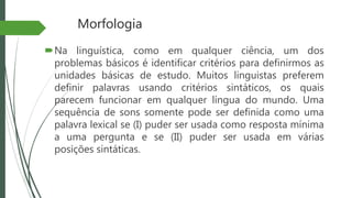 Morfologia
Na linguística, como em qualquer ciência, um dos
problemas básicos é identificar critérios para definirmos as
unidades básicas de estudo. Muitos linguistas preferem
definir palavras usando critérios sintáticos, os quais
parecem funcionar em qualquer língua do mundo. Uma
sequência de sons somente pode ser definida como uma
palavra lexical se (I) puder ser usada como resposta mínima
a uma pergunta e se (II) puder ser usada em várias
posições sintáticas.
 