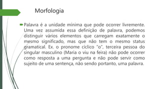 Morfologia
Palavra é a unidade mínima que pode ocorrer livremente.
Uma vez assumida essa definição de palavra, podemos
distinguir vários elementos que carregam exatamente o
mesmo significado, mas que não tem o mesmo status
gramatical. Ex. o pronome cíclico “o”, terceira pessoa do
singular masculino (Maria o viu na feira) não pode ocorrer
como resposta a uma pergunta e não pode servir como
sujeito de uma sentença, não sendo portanto, uma palavra.
 