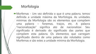Morfologia
Morfemas - Um vez definida o que é uma palavra, temos
definida a unidade máxima da Morfologia. As unidades
mínimas da Morfologia são os elementos que compõem
uma palavra – fonemas, traços, etc. A palavra
“nacionalização” significa ato de nacionalizar. Seu
significado é derivado do significado das partes que
compõem esta palavra. Os elementos que carregam
significado dentro de uma palavra são rotulados como
Morfemas e são estes a unidade mínima da Morfologia.
 