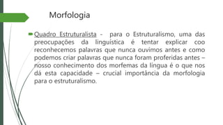 Morfologia
Quadro Estruturalista - para o Estruturalismo, uma das
preocupações da linguística é tentar explicar coo
reconhecemos palavras que nunca ouvimos antes e como
podemos criar palavras que nunca foram proferidas antes –
nosso conhecimento dos morfemas da língua é o que nos
dá esta capacidade – crucial importância da morfologia
para o estruturalismo.
 