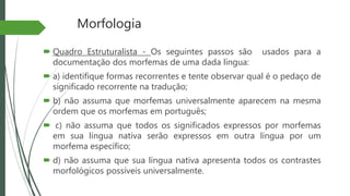 Morfologia
 Quadro Estruturalista - Os seguintes passos são usados para a
documentação dos morfemas de uma dada língua:
 a) identifique formas recorrentes e tente observar qual é o pedaço de
significado recorrente na tradução;
 b) não assuma que morfemas universalmente aparecem na mesma
ordem que os morfemas em português;
 c) não assuma que todos os significados expressos por morfemas
em sua língua nativa serão expressos em outra língua por um
morfema específico;
 d) não assuma que sua língua nativa apresenta todos os contrastes
morfológicos possíveis universalmente.
 