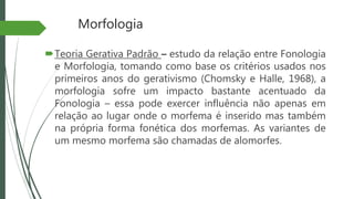 Morfologia
Teoria Gerativa Padrão – estudo da relação entre Fonologia
e Morfologia, tomando como base os critérios usados nos
primeiros anos do gerativismo (Chomsky e Halle, 1968), a
morfologia sofre um impacto bastante acentuado da
Fonologia – essa pode exercer influência não apenas em
relação ao lugar onde o morfema é inserido mas também
na própria forma fonética dos morfemas. As variantes de
um mesmo morfema são chamadas de alomorfes.
 