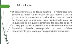 Morfologia
O desenvolvimento da teoria gerativa – a morfologia tem
também sua interface na sintaxe, por esse motivo, a sintaxe
passou a ser o ponto central da Gramática, uma vez que é
na Sintaxe que vemos uma maior similaridade entre as
línguas. Dentro do quadro gerativista das décadas de 1970
e 1980, passou-se a assumir que cada componente da
Gramática deveria corresponder a um módulo
independente governado por seus princípios particulares.
 