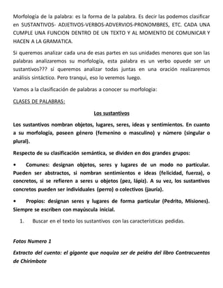 Morfología de la palabra: es la forma de la palabra. Es decir las podemos clasificar
en SUSTANTIVOS- ADJETIVOS-VERBOS-ADVERVIOS-PRONOMBRES, ETC. CADA UNA
CUMPLE UNA FUNCION DENTRO DE UN TEXTO Y AL MOMENTO DE COMUNICAR Y
HACEN A LA GRAMATICA.
Si queremos analizar cada una de esas partes en sus unidades menores que son las
palabras analizaremos su morfología, esta palabra es un verbo opuede ser un
sustantivos??? sí queremos analizar todas juntas en una oración realizaremos
análisis sintáctico. Pero tranqui, eso lo veremos luego.
Vamos a la clasificación de palabras a conocer su morfologia:
CLASES DE PALABRAS:
Los sustantivos
Los sustantivos nombran objetos, lugares, seres, ideas y sentimientos. En cuanto
a su morfología, poseen género (femenino o masculino) y número (singular o
plural).
Respecto de su clasificación semántica, se dividen en dos grandes grupos:
• Comunes: designan objetos, seres y lugares de un modo no particular.
Pueden ser abstractos, si nombran sentimientos e ideas (felicidad, fuerza), o
concretos, si se refieren a seres u objetos (pez, lápiz). A su vez, los sustantivos
concretos pueden ser individuales (perro) o colectivos (jauría).
• Propios: designan seres y lugares de forma particular (Pedrito, Misiones).
Siempre se escriben con mayúscula inicial.
1. Buscar en el texto los sustantivos con las características pedidas.
Fotos Numero 1
Extracto del cuento: el gigante que noquiza ser de peidra del libro Contracuentos
de Chirimbote
 