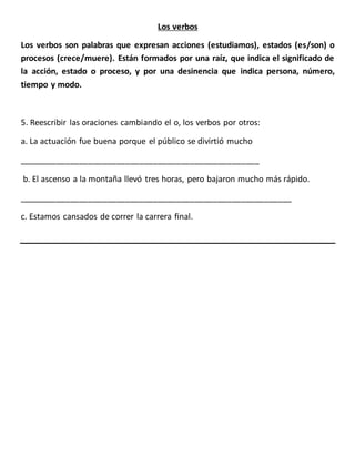 Los verbos
Los verbos son palabras que expresan acciones (estudiamos), estados (es/son) o
procesos (crece/muere). Están formados por una raíz, que indica el significado de
la acción, estado o proceso, y por una desinencia que indica persona, número,
tiempo y modo.
5. Reescribir las oraciones cambiando el o, los verbos por otros:
a. La actuación fue buena porque el público se divirtió mucho
____________________________________________________
b. El ascenso a la montaña llevó tres horas, pero bajaron mucho más rápido.
___________________________________________________________
c. Estamos cansados de correr la carrera final.
 