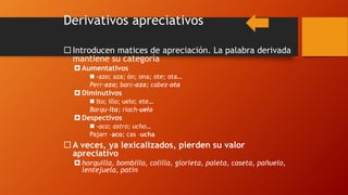 Derivativos apreciativos
 Introducen matices de apreciación. La palabra derivada
mantiene su categoría
 Aumentativos
 -azo; aza; ón; ona; ote; ota…
Perr-azo; barc-aza; cabez-ota
 Diminutivos
 Ito; illo; uelo; ete…
Barqu-ita; riach-uelo
 Despectivos
 -aco; astro; ucho…
Pajarr –aco; cas –ucha
 A veces, ya lexicalizados, pierden su valor
apreciativo
 horquilla, bombilla, colilla, glorieta, paleta, caseta, pañuelo,
lentejuela, patín
 