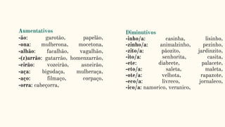 Aumentativos
-ão: garotão, papelão,
-ona: mulherona, mocetona,
-alhão: facalhão, vagalhão,
-(z)arrão: gatarrão, homenzarrão,
-eirão: vozeirão, asneirão,
-aça: bigodaça, mulheraça,
-aço: filmaço, corpaço,
-orra: cabeçorra,
Diminutivos
-inho/a: casinha, lisinho,
-zinho/a: animalzinho, pezinho,
-zito/a: pãozito, jardinzito,
-ito/a: senhorita, casita,
-ete: diabrete, palacete,
-eto/a: saleta, maleta,
-ote/a: velhota, rapazote,
-eco/a: livreco, jornaleco,
-ico/a: namorico, veranico,
 
