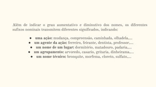 Além de indicar o grau aumentativo e diminutivo dos nomes, os diferentes
sufixos nominais transmitem diferentes significados, indicando:
● uma ação: mudança, compreensão, caminhada, olhadela,...
● um agente da ação: ferreiro, feirante, dentista, professor,...
● um nome de um lugar: dormitório, matadouro, padaria,...
● um agrupamento: arvoredo, casario, gritaria, dinheirama,...
● um nome técnico: bronquite, morfema, cloreto, sulfato,...
 