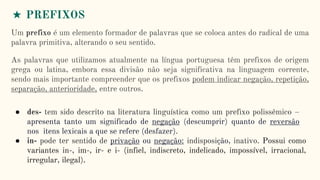 ★ PREFIXOS
Um prefixo é um elemento formador de palavras que se coloca antes do radical de uma
palavra primitiva, alterando o seu sentido.
As palavras que utilizamos atualmente na língua portuguesa têm prefixos de origem
grega ou latina, embora essa divisão não seja significativa na linguagem corrente,
sendo mais importante compreender que os prefixos podem indicar negação, repetição,
separação, anterioridade, entre outros.
● des- tem sido descrito na literatura linguística como um prefixo polissêmico –
apresenta tanto um significado de negação (descumprir) quanto de reversão
nos itens lexicais a que se refere (desfazer).
● in- pode ter sentido de privação ou negação: indisposição, inativo. Possui como
variantes in-, im-, ir- e i- (infiel, indiscreto, indelicado, impossível, irracional,
irregular, ilegal).
 