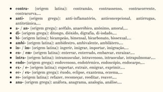 ● contra- (origem latina): contramão, contrassenso, contracorrente,
contracurva,...
● anti- (origem grega): anti-inflamatório, anticoncepcional, antirrugas,
antitetânica,...
● a- / an- (origem grega): acéfalo, anaeróbico, anônimo, amoral,...
● di- (origem grega): ditongo, dióxido, digrafia, di-iodado,...
● bi- (origem latina): bicampeão, bimensal, bicarbonato, bissexual,...
● ambi- (origem latina): ambidestro, ambivalente, ambilátero,...
● in- / im- (origem latina): ingerir, imigrar, importar, imigração,...
● en- / em- (origem latina): enterrar, enterrado, embarcar, enraizar,...
● intra- (origem latina): intramuscular, intravenoso, intraocular, intrapulmonar,...
● endo- (origem grega): endovenoso, endotérmico, endoscópio, endocarpo,...
● ex- / e- (origem latina): exportar, extrair, emigrar, exprimir,...
● ec- / ex- (origem grega): êxodo, eclipse, exantema, eczema,...
● re- (origem latina): refazer, recomeçar, reeditar, reaver,...
● ana- (origem grega): anáfora, anagrama, analogia, análise,...
 