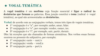 ★ VOGAL TEMÁTICA
A vogal temática é um morfema cuja função essencial é ligar o radical às
desinências que formam as palavras. Essa junção constitui o tema (radical + vogal
temática), ao qual são acrescentadas as desinências.
Verbal: de acordo com as conjugações verbais, temos três tipos de vogais temáticas.
● 1ª conjugação é o “a”, por exemplo: andar, amar, falar.
● 2ª conjugação é o “e”, por exemplo: vender, comer, ter.
● 3ª conjugação é o “i”, por exemplo, sair, partir, dormir.
Obs: há exceções que são chamadas de formas atemáticas. Nos verbos essas formas
ocorrem no presente do subjuntivo, por exemplo:
● 1ª conjugação: cante – cant/e
● 2ª conjugação: venda – vend/a
● 3ª conjugação: parta – part/a
 