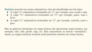 Nominal: presente nos nomes substantivos, elas são classificadas em três tipos:
● A vogal “a”: substantivos terminados em “a”, por exemplo, casa, escola e sala.
● A vogal “o”: substantivos terminados em “o”, por exemplo, prato, copo e
livro.
● A vogal “e”: substantivos terminados em “e”, por exemplo, controle, sorte e
pote.
Obs: as palavras terminadas em vogais tônicas não apresentam vogal temática, por
exemplo: café, sofá, picolé, cajá, etc. Elas representam as formas “atemáticas”.
Assim, as vogais temáticas nominais estão presentes somente nos nomes átonos.
 
