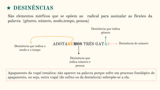 ★ DESINÊNCIAS
São elementos mórficos que se opõem ao radical para assinalar as flexões da
palavra (gênero, número, modo,tempo, pessoa)
ADOTAREMOS TRÊS GATAS
Desinência que indica o
modo e o tempo
Desinência que
indica número e
pessoa
Desinência que indica
gênero
Desinência de número
Apagamento da vogal temática: não aparece na palavra porque sofre um processo fonológico de
apagamento, ou seja, outra vogal (do sufixo ou da desinência) sobrepõe-se a ela.
 