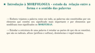 → Embora vejamos a palavra como um todo, as palavras são constituídas por um
elemento que contém seu significado mais importante e por elementos que
modificam esse significados os MORFEMAS.
→ Estudar a estrutura de uma palavra é estudar as partes de que ela se constitui,
que são os radicais, afixos (prefixos e sufixos), desinências e vogal temática.
★ Introdução à MORFOLOGIA - estudo da relação entre a
forma e o sentido das palavras
 