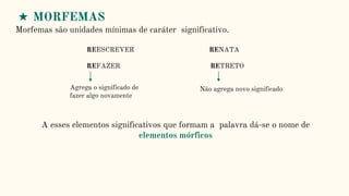 ★ MORFEMAS
Morfemas são unidades mínimas de caráter significativo.
REESCREVER RENATA
REFAZER RETRETO
Agrega o significado de
fazer algo novamente
Não agrega novo significado
A esses elementos significativos que formam a palavra dá-se o nome de
elementos mórficos
 